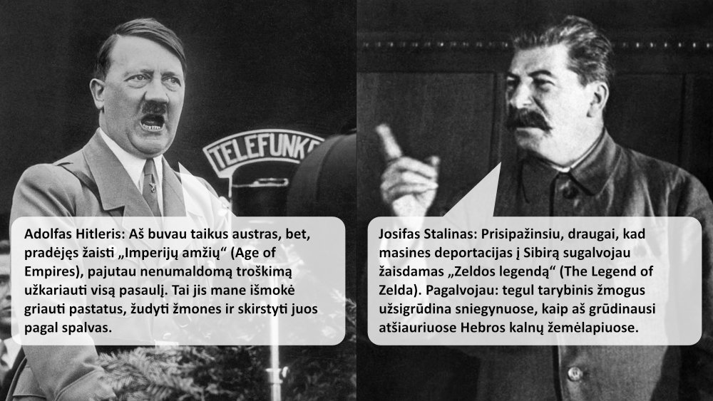 Adolfas Hitleris: Aš buvau taikus austras, bet, pradėjęs žaisti „Imperijų amžių“ (Age of Empires), pajutau nenumaldomą troškimą užkariauti visą pasaulį. Tai jis mane išmokė griauti pastatus, žudyti žmones ir skirstyti juos pagal spalvas. Josifas Stalinas: Prisipažinsiu, draugai, kad masines deportacijas į Sibirą sugalvojau žaisdamas „Zeldos legendą“ (The Legend of Zelda). Pagalvojau: tegul tarybinis žmogus užsigrūdina sniegynuose, kaip aš grūdinausi atšiauriuose Hebros kalnų žemėlapiuose.